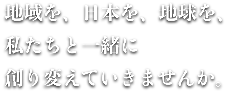 地域を、日本を、地球を、私たちと一緒に創り変えていきませんか。